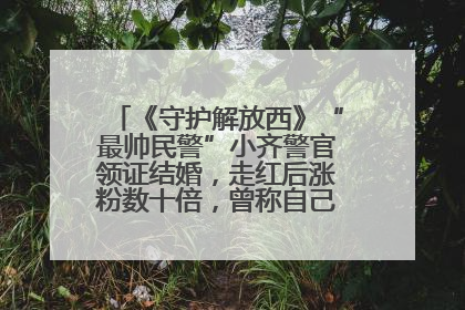 《守护解放西》“最帅民警”小齐警官领证结婚，走红后涨粉数十倍，曾称自己只是普通人
