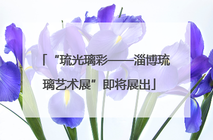 “琉光璃彩——淄博琉璃艺术展”即将展出