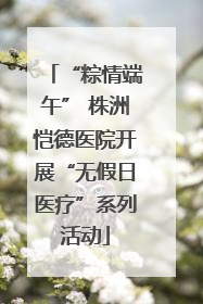 “粽情端午” 株洲恺德医院开展“无假日医疗”系列活动