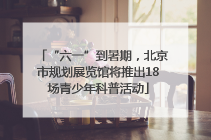 “六一”到暑期，北京市规划展览馆将推出18场青少年科普活动