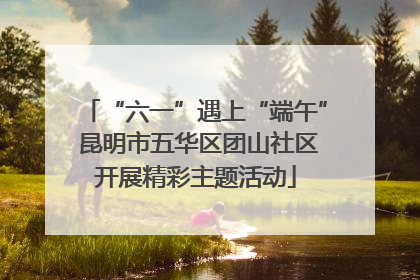 “六一”遇上“端午” 昆明市五华区团山社区开展精彩主题活动