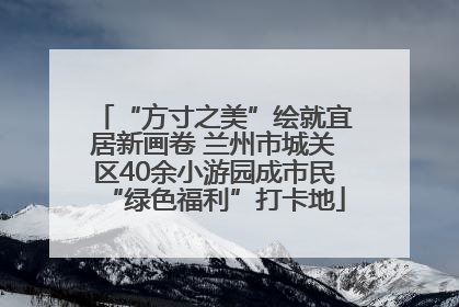 “方寸之美”绘就宜居新画卷 兰州市城关区40余小游园成市民“绿色福利”打卡地