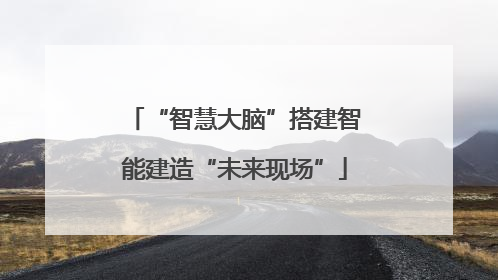 “智慧大脑”搭建智能建造“未来现场”