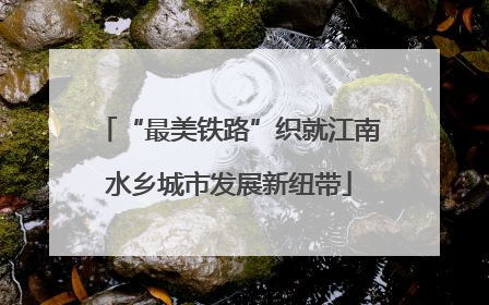 “最美铁路”织就江南水乡城市发展新纽带