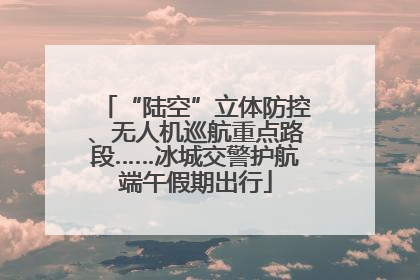 “陆空”立体防控、无人机巡航重点路段……冰城交警护航端午假期出行