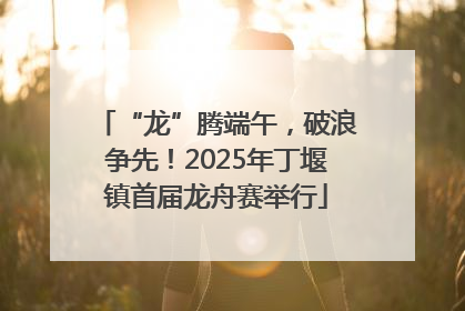 “龙”腾端午，破浪争先！2025年丁堰镇首届龙舟赛举行