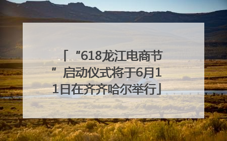 “618龙江电商节”启动仪式将于6月11日在齐齐哈尔举行