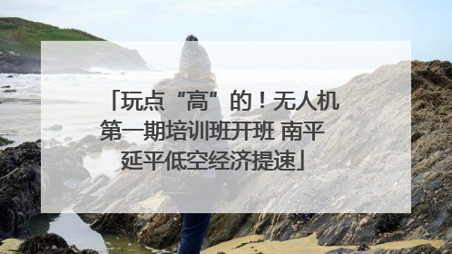 玩点“高”的！无人机第一期培训班开班 南平延平低空经济提速