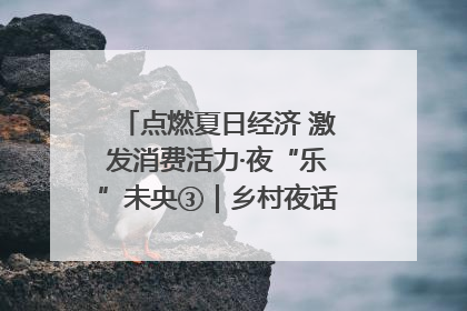点燃夏日经济 激发消费活力·夜“乐”未央③｜乡村夜话探寻“月下生金”的“共富密码”