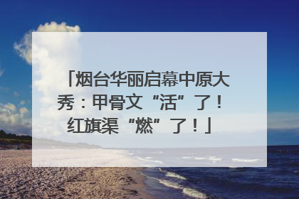 烟台华丽启幕中原大秀：甲骨文“活”了！红旗渠“燃”了！