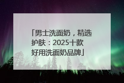 男士洗面奶，精选护肤：2025十款好用洗面奶品牌
