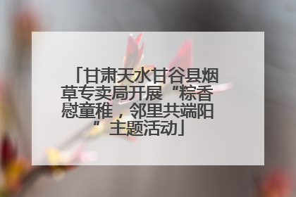 甘肃天水甘谷县烟草专卖局开展“粽香慰童稚，邻里共端阳”主题活动