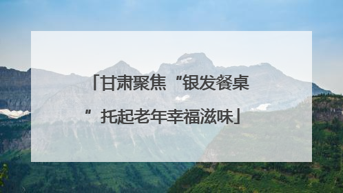 甘肃聚焦“银发餐桌”托起老年幸福滋味
