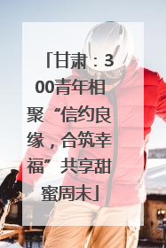 甘肃：300青年相聚“信约良缘，合筑幸福”共享甜蜜周末