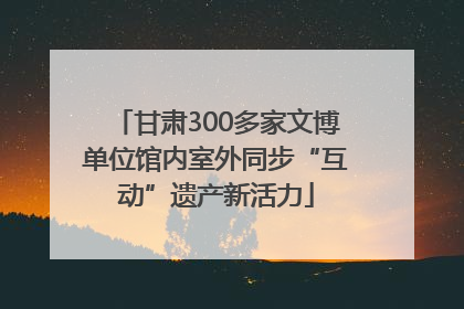 甘肃300多家文博单位馆内室外同步“互动”遗产新活力