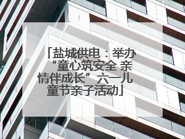 盐城供电：举办“童心筑安全 亲情伴成长”六一儿童节亲子活动