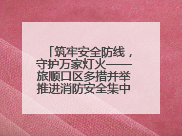 筑牢安全防线，守护万家灯火——旅顺口区多措并举推进消防安全集中整治工作