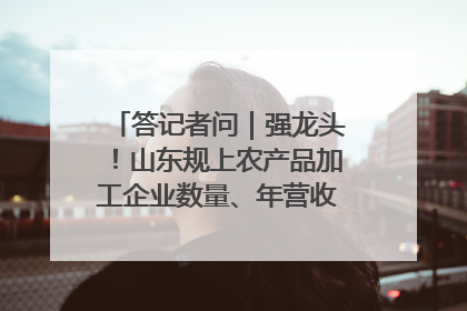 答记者问｜强龙头！山东规上农产品加工企业数量、年营收均居全国首位
