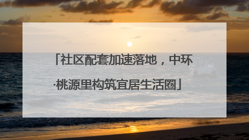 社区配套加速落地，中环·桃源里构筑宜居生活圈