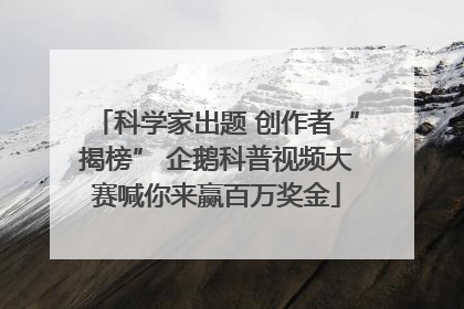 科学家出题 创作者“揭榜” 企鹅科普视频大赛喊你来赢百万奖金