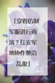 穿着仿制军服进行商演？红安军地协作整治乱象