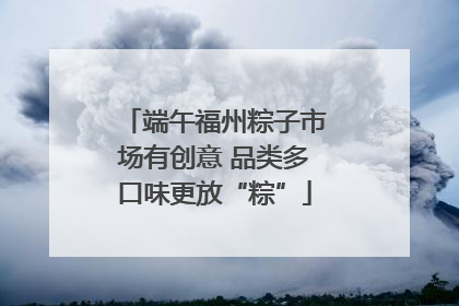 端午福州粽子市场有创意 品类多口味更放“粽”