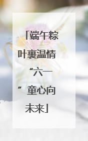 端午粽叶裹温情 “六一”童心向未来