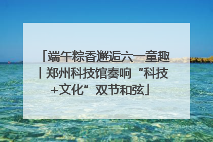 端午粽香邂逅六一童趣丨郑州科技馆奏响“科技+文化”双节和弦