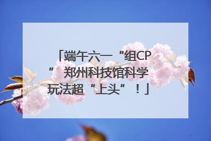 端午六一“组CP” 郑州科技馆科学玩法超“上头”！
