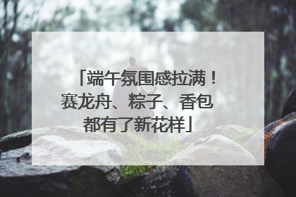 端午氛围感拉满！赛龙舟、粽子、香包都有了新花样
