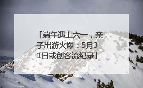 端午遇上六一，亲子出游火爆：5月31日或创客流纪录