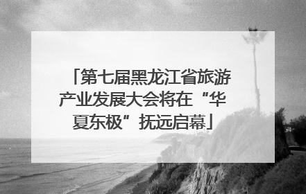 第七届黑龙江省旅游产业发展大会将在“华夏东极”抚远启幕