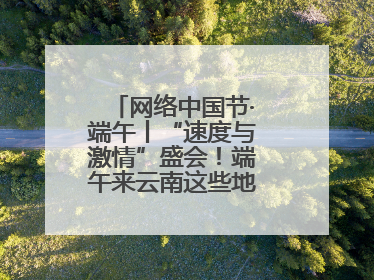 网络中国节·端午丨“速度与激情”盛会！端午来云南这些地方看龙舟竞渡