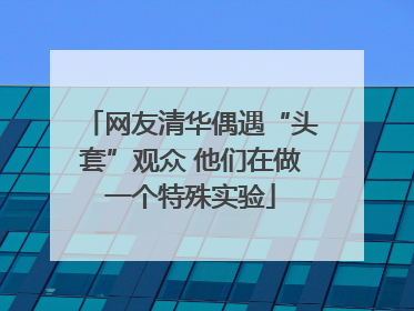网友清华偶遇“头套”观众 他们在做一个特殊实验
