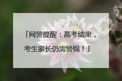 网警提醒：高考结束，考生家长仍需警惕！