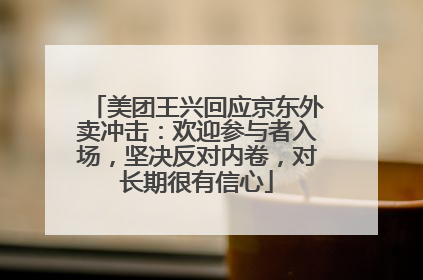 美团王兴回应京东外卖冲击：欢迎参与者入场，坚决反对内卷，对长期很有信心