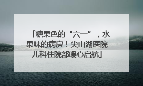 糖果色的“六一”，水果味的病房！尖山湖医院儿科住院部暖心启航