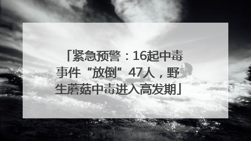 紧急预警：16起中毒事件“放倒”47人，野生蘑菇中毒进入高发期