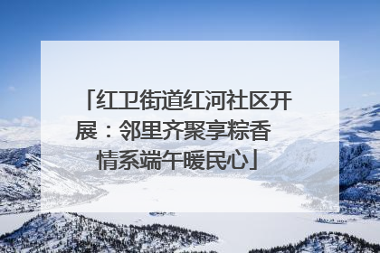 红卫街道红河社区开展：邻里齐聚享粽香 情系端午暖民心