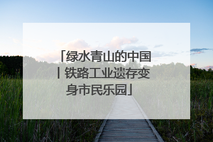 绿水青山的中国丨铁路工业遗存变身市民乐园