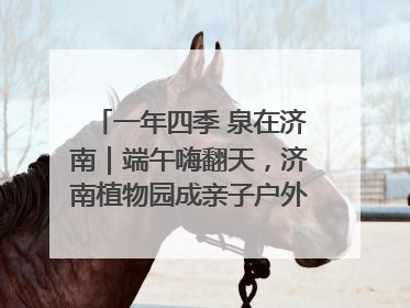 一年四季 泉在济南｜端午嗨翻天，济南植物园成亲子户外热门打卡地