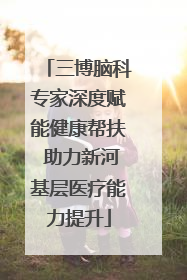 三博脑科专家深度赋能健康帮扶 助力新河基层医疗能力提升