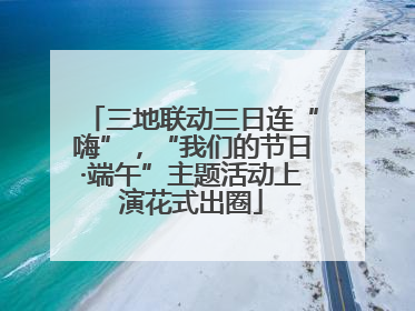 三地联动三日连“嗨”，“我们的节日·端午”主题活动上演花式出圈