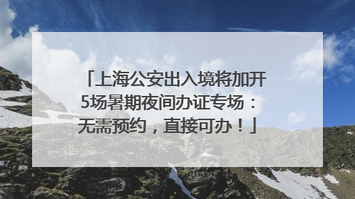 上海公安出入境将加开5场暑期夜间办证专场：无需预约，直接可办！