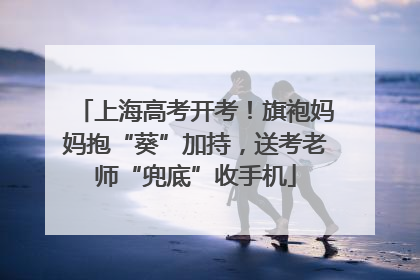 上海高考开考！旗袍妈妈抱“葵”加持，送考老师“兜底”收手机