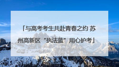 与高考考生共赴青春之约 苏州高新区“执法蓝”用心护考