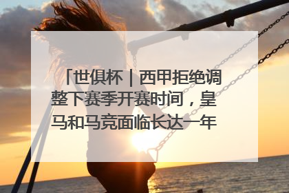 世俱杯｜西甲拒绝调整下赛季开赛时间，皇马和马竞面临长达一年的“魔鬼赛程”