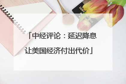 中经评论：延迟降息让美国经济付出代价