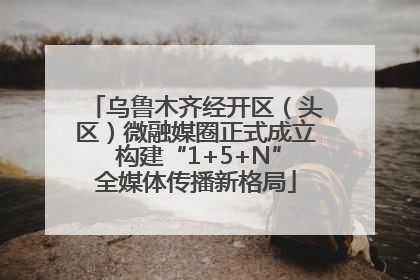 乌鲁木齐经开区（头区）微融媒圈正式成立 构建“1+5+N”全媒体传播新格局