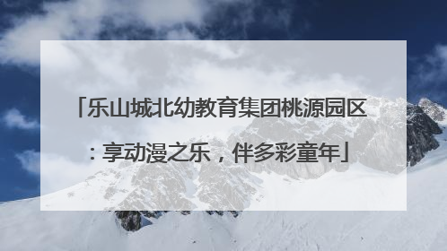 乐山城北幼教育集团桃源园区：享动漫之乐，伴多彩童年